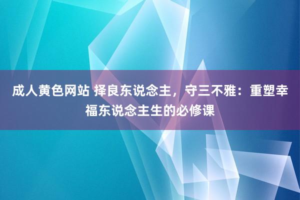 成人黄色网站 择良东说念主，守三不雅：重塑幸福东说念主生的必修课