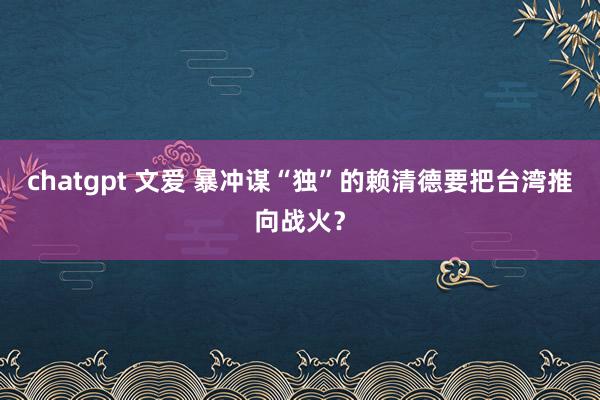 chatgpt 文爱 暴冲谋“独”的赖清德要把台湾推向战火？